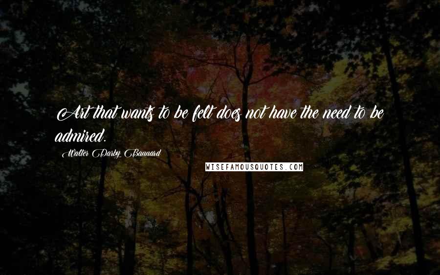Walter Darby Bannard Quotes: Art that wants to be felt does not have the need to be admired.