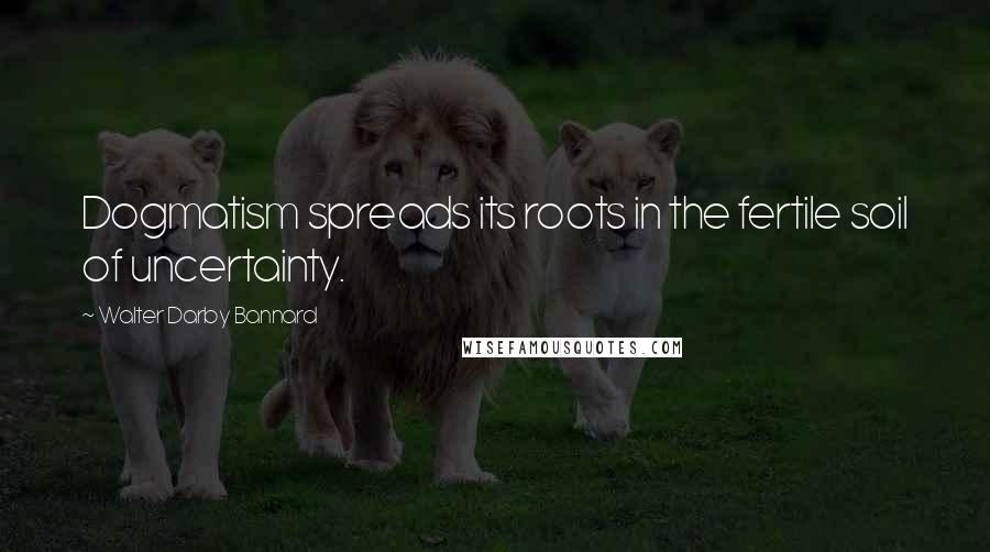 Walter Darby Bannard Quotes: Dogmatism spreads its roots in the fertile soil of uncertainty.