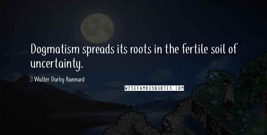 Walter Darby Bannard Quotes: Dogmatism spreads its roots in the fertile soil of uncertainty.