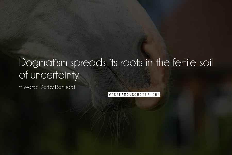 Walter Darby Bannard Quotes: Dogmatism spreads its roots in the fertile soil of uncertainty.