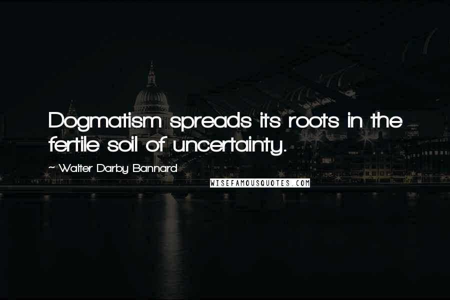 Walter Darby Bannard Quotes: Dogmatism spreads its roots in the fertile soil of uncertainty.