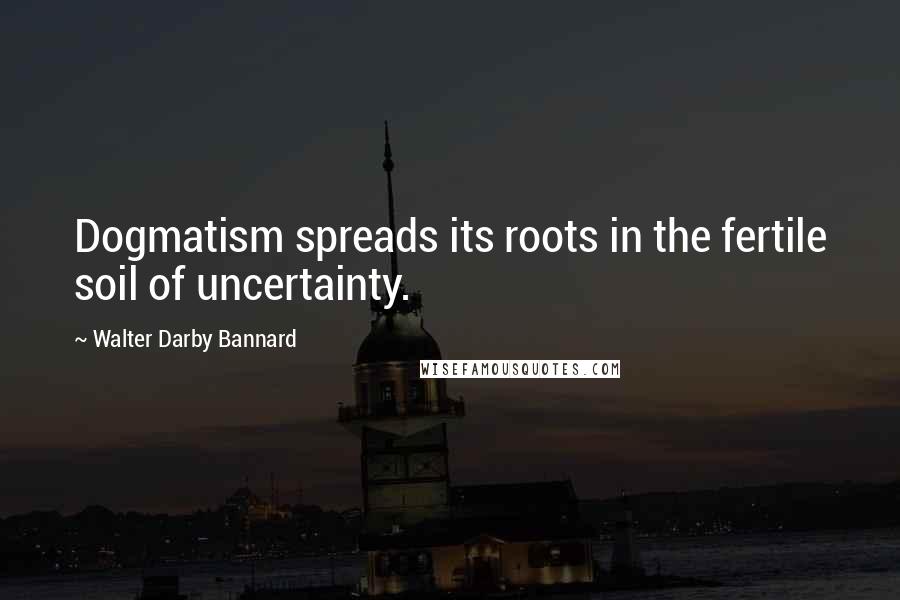 Walter Darby Bannard Quotes: Dogmatism spreads its roots in the fertile soil of uncertainty.