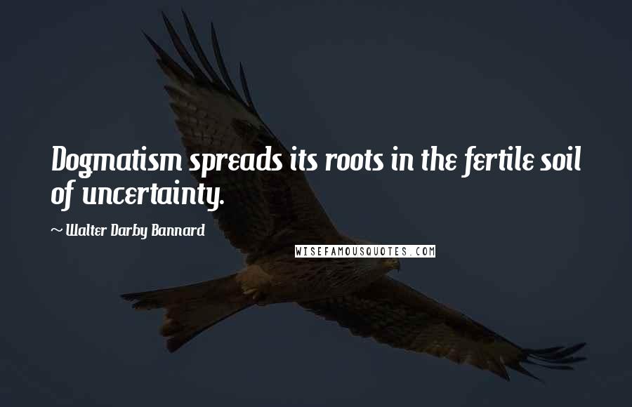 Walter Darby Bannard Quotes: Dogmatism spreads its roots in the fertile soil of uncertainty.