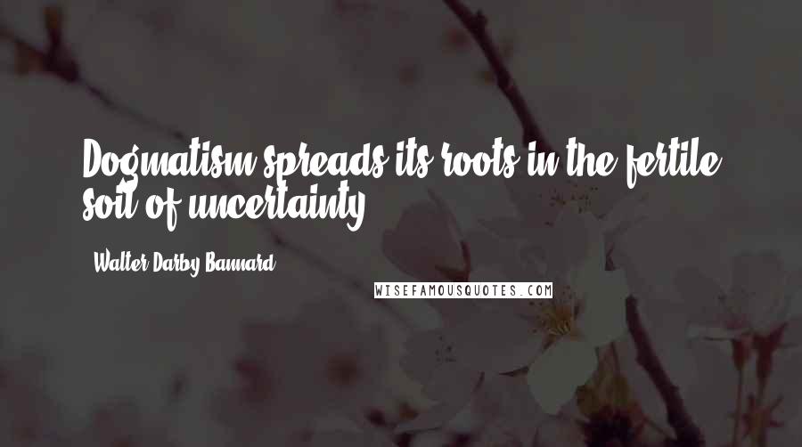 Walter Darby Bannard Quotes: Dogmatism spreads its roots in the fertile soil of uncertainty.