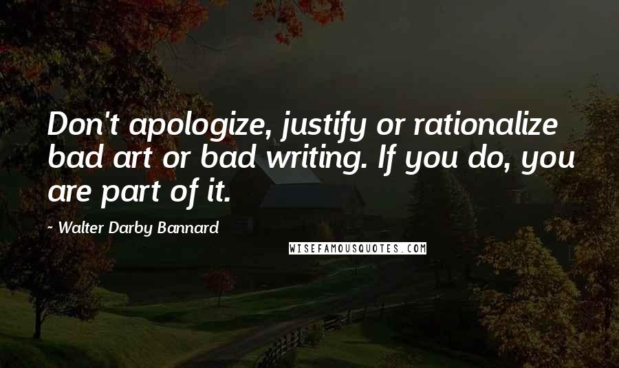 Walter Darby Bannard Quotes: Don't apologize, justify or rationalize bad art or bad writing. If you do, you are part of it.