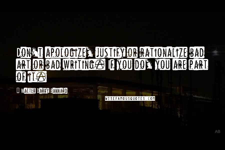 Walter Darby Bannard Quotes: Don't apologize, justify or rationalize bad art or bad writing. If you do, you are part of it.