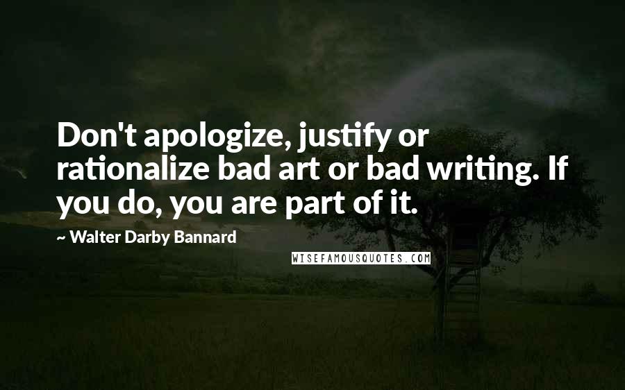 Walter Darby Bannard Quotes: Don't apologize, justify or rationalize bad art or bad writing. If you do, you are part of it.