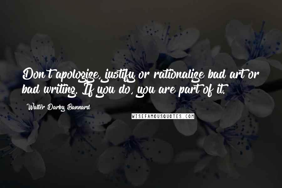 Walter Darby Bannard Quotes: Don't apologize, justify or rationalize bad art or bad writing. If you do, you are part of it.