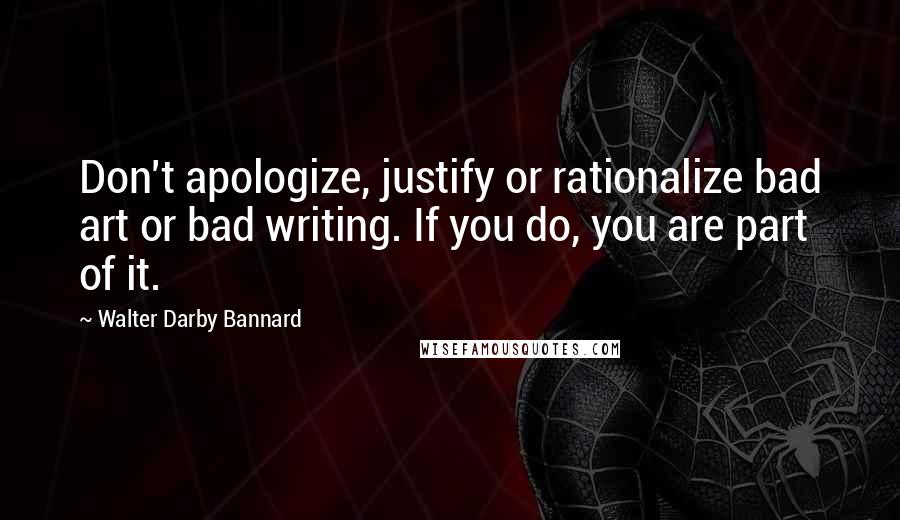 Walter Darby Bannard Quotes: Don't apologize, justify or rationalize bad art or bad writing. If you do, you are part of it.