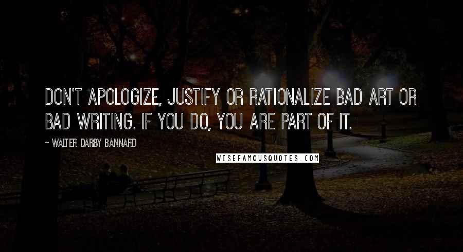 Walter Darby Bannard Quotes: Don't apologize, justify or rationalize bad art or bad writing. If you do, you are part of it.