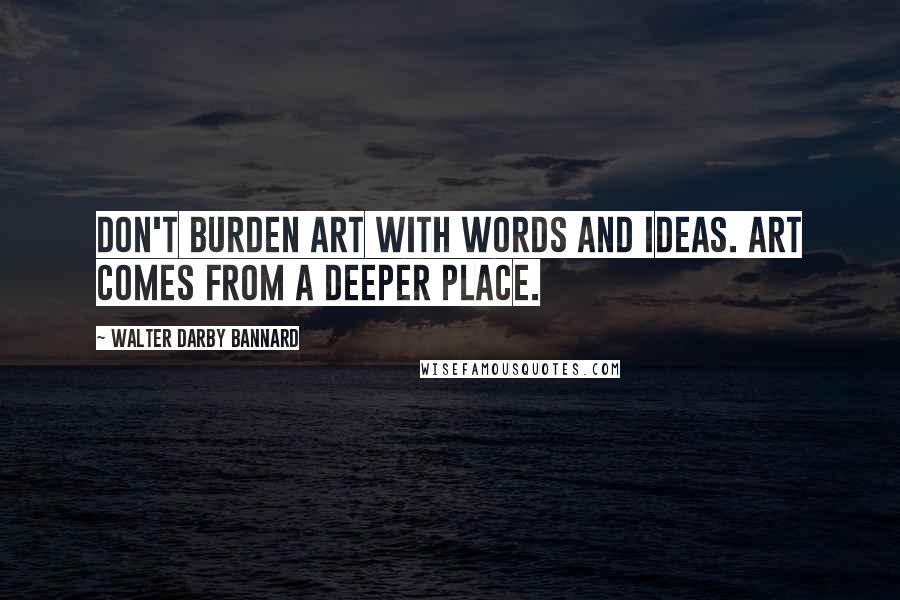 Walter Darby Bannard Quotes: Don't burden art with words and ideas. Art comes from a deeper place.