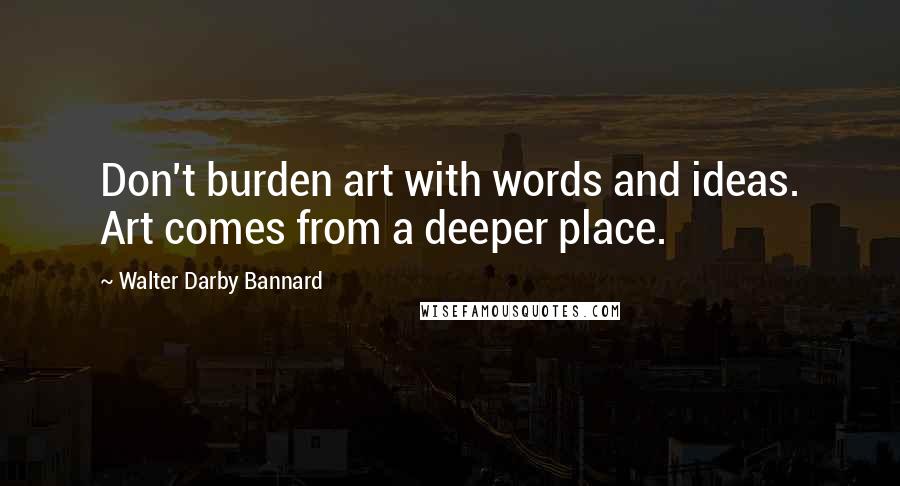 Walter Darby Bannard Quotes: Don't burden art with words and ideas. Art comes from a deeper place.