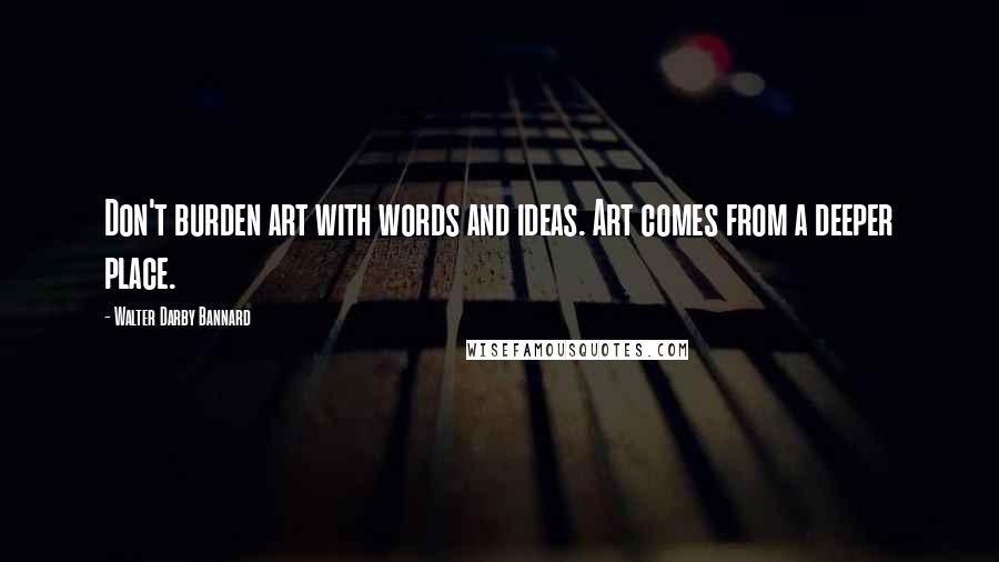 Walter Darby Bannard Quotes: Don't burden art with words and ideas. Art comes from a deeper place.