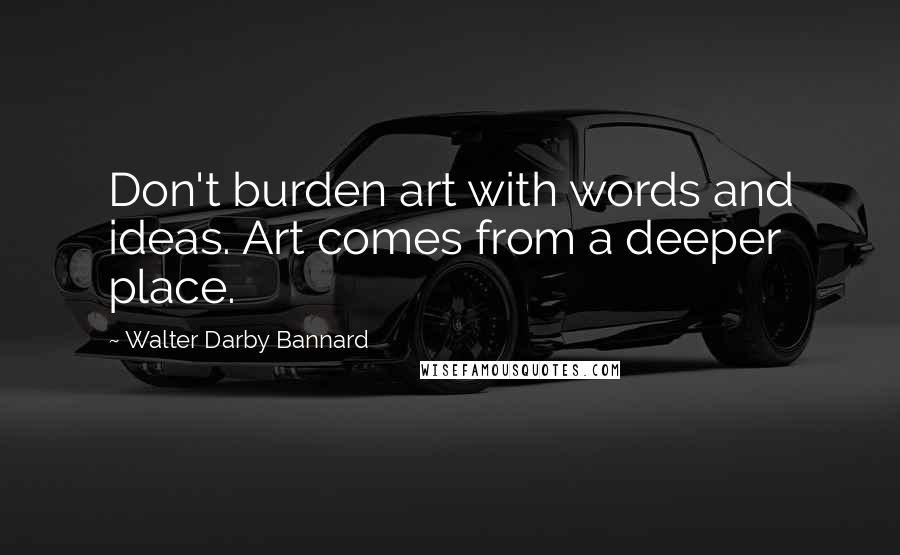 Walter Darby Bannard Quotes: Don't burden art with words and ideas. Art comes from a deeper place.