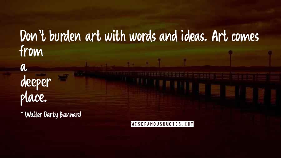 Walter Darby Bannard Quotes: Don't burden art with words and ideas. Art comes from a deeper place.