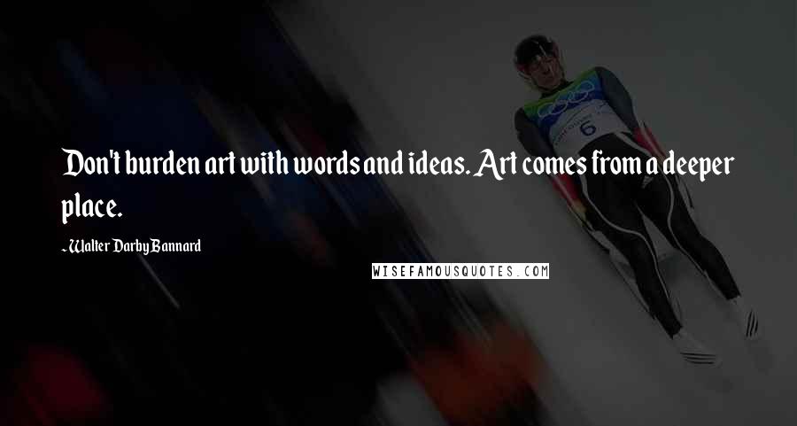 Walter Darby Bannard Quotes: Don't burden art with words and ideas. Art comes from a deeper place.