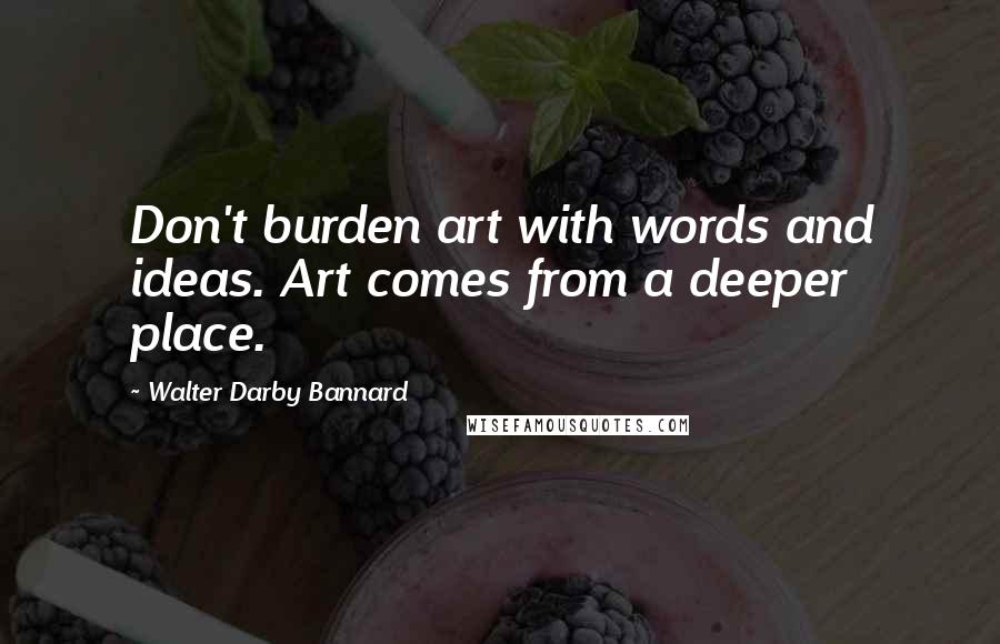 Walter Darby Bannard Quotes: Don't burden art with words and ideas. Art comes from a deeper place.