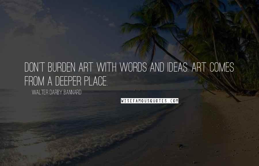 Walter Darby Bannard Quotes: Don't burden art with words and ideas. Art comes from a deeper place.