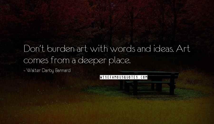 Walter Darby Bannard Quotes: Don't burden art with words and ideas. Art comes from a deeper place.
