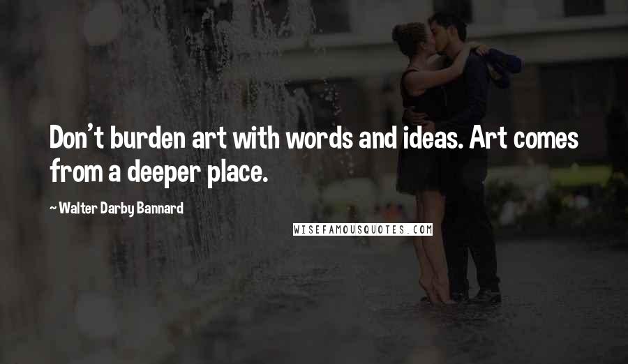 Walter Darby Bannard Quotes: Don't burden art with words and ideas. Art comes from a deeper place.