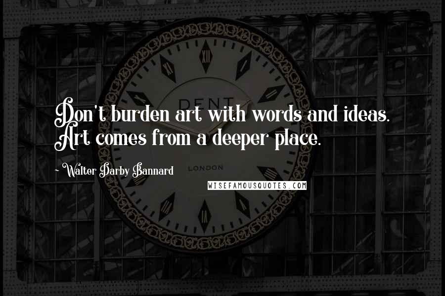Walter Darby Bannard Quotes: Don't burden art with words and ideas. Art comes from a deeper place.