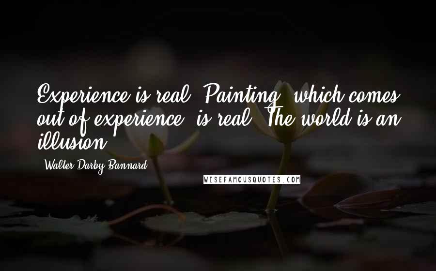 Walter Darby Bannard Quotes: Experience is real. Painting, which comes out of experience, is real. The world is an illusion.