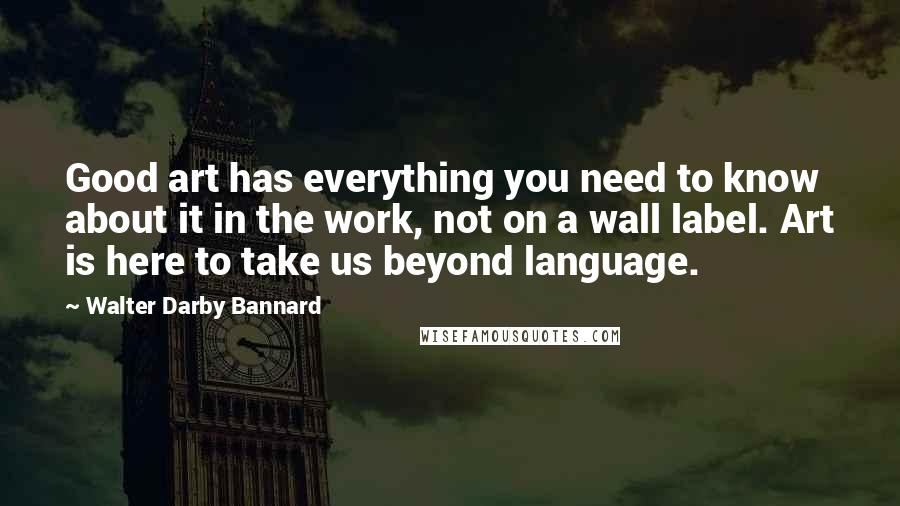 Walter Darby Bannard Quotes: Good art has everything you need to know about it in the work, not on a wall label. Art is here to take us beyond language.