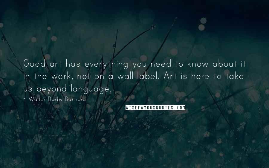 Walter Darby Bannard Quotes: Good art has everything you need to know about it in the work, not on a wall label. Art is here to take us beyond language.