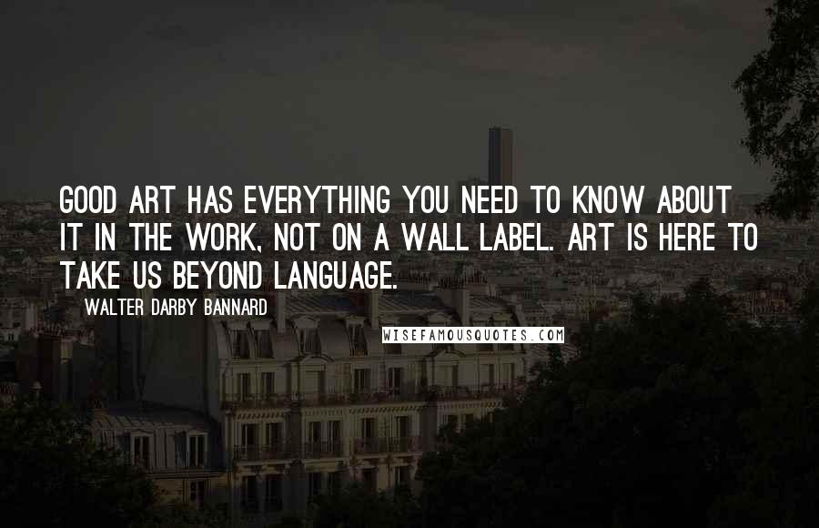 Walter Darby Bannard Quotes: Good art has everything you need to know about it in the work, not on a wall label. Art is here to take us beyond language.