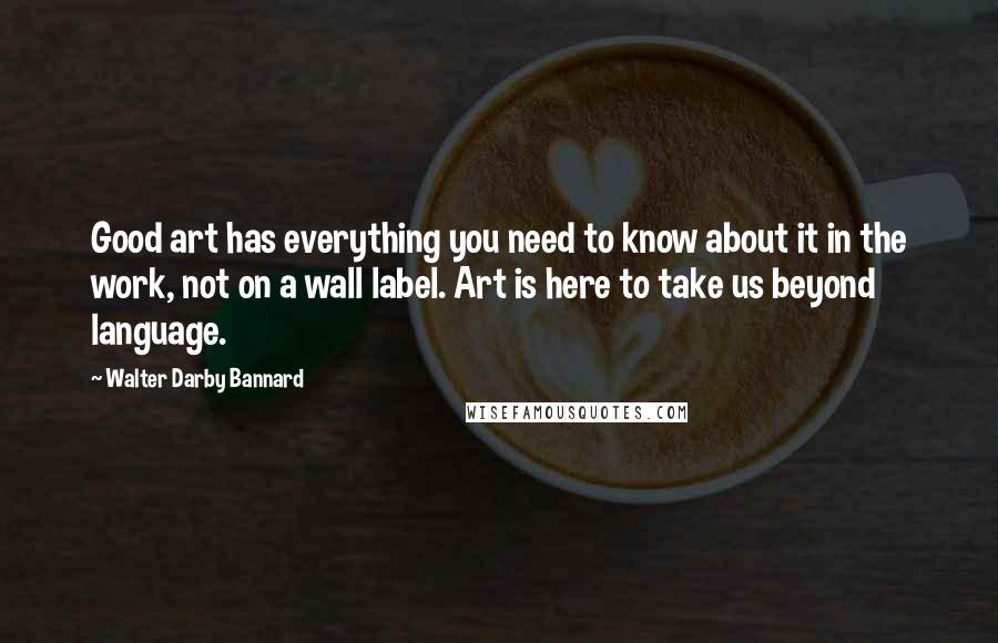 Walter Darby Bannard Quotes: Good art has everything you need to know about it in the work, not on a wall label. Art is here to take us beyond language.