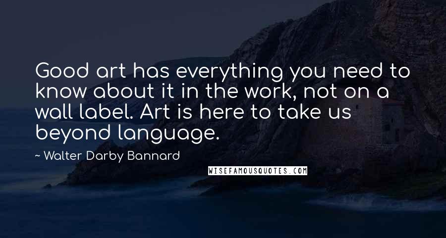 Walter Darby Bannard Quotes: Good art has everything you need to know about it in the work, not on a wall label. Art is here to take us beyond language.