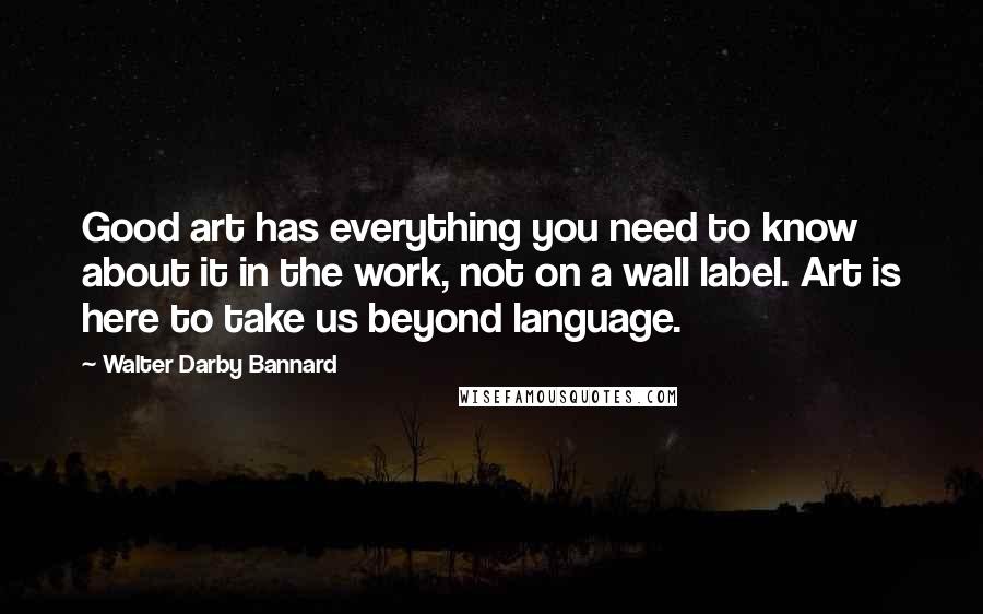 Walter Darby Bannard Quotes: Good art has everything you need to know about it in the work, not on a wall label. Art is here to take us beyond language.