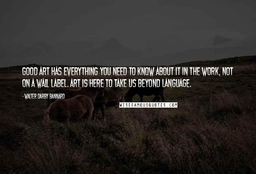 Walter Darby Bannard Quotes: Good art has everything you need to know about it in the work, not on a wall label. Art is here to take us beyond language.