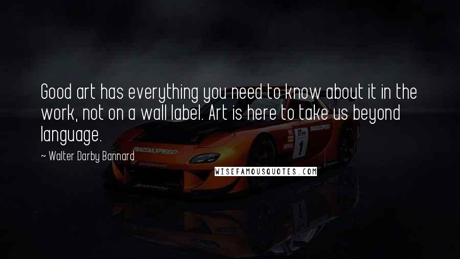 Walter Darby Bannard Quotes: Good art has everything you need to know about it in the work, not on a wall label. Art is here to take us beyond language.