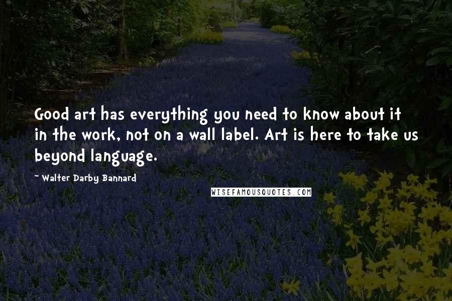 Walter Darby Bannard Quotes: Good art has everything you need to know about it in the work, not on a wall label. Art is here to take us beyond language.