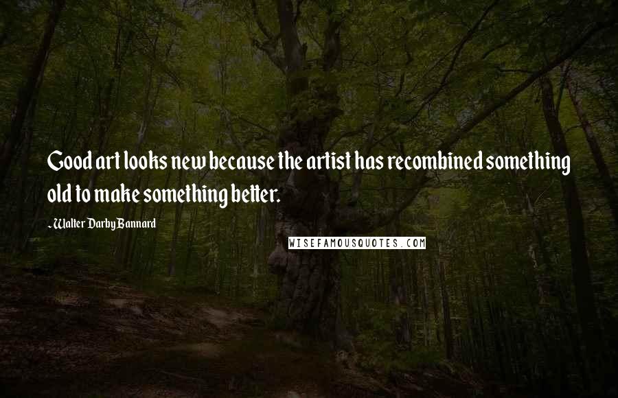 Walter Darby Bannard Quotes: Good art looks new because the artist has recombined something old to make something better.