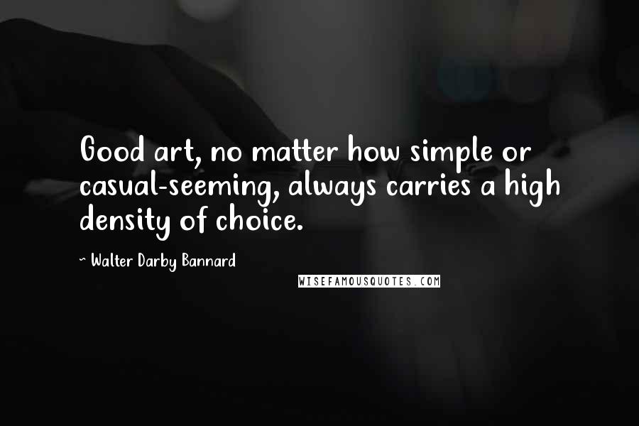 Walter Darby Bannard Quotes: Good art, no matter how simple or casual-seeming, always carries a high density of choice.