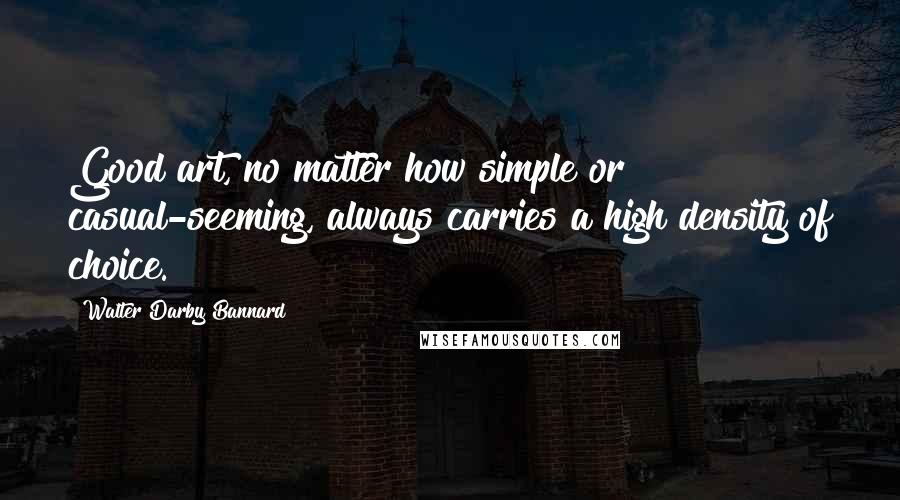 Walter Darby Bannard Quotes: Good art, no matter how simple or casual-seeming, always carries a high density of choice.