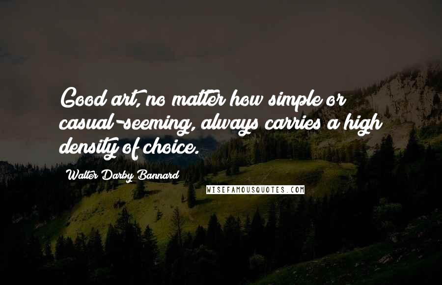 Walter Darby Bannard Quotes: Good art, no matter how simple or casual-seeming, always carries a high density of choice.