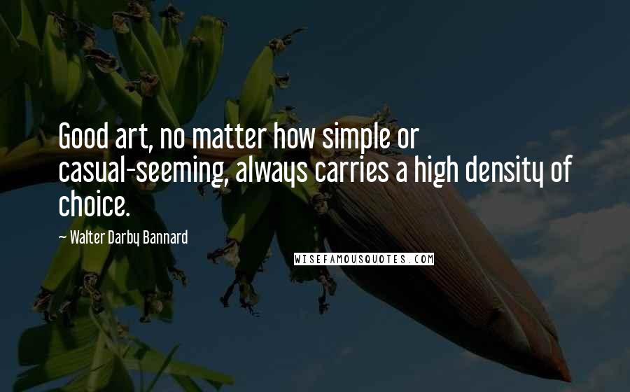 Walter Darby Bannard Quotes: Good art, no matter how simple or casual-seeming, always carries a high density of choice.