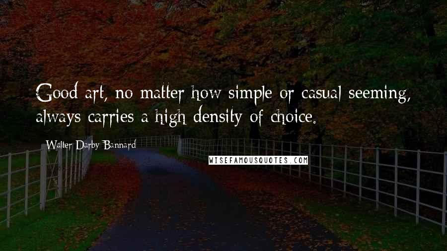 Walter Darby Bannard Quotes: Good art, no matter how simple or casual-seeming, always carries a high density of choice.