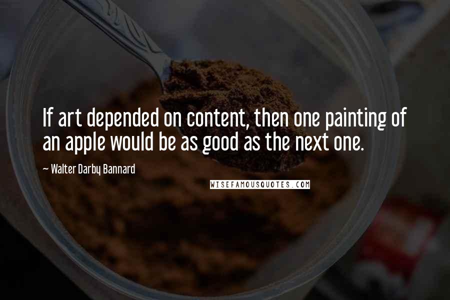 Walter Darby Bannard Quotes: If art depended on content, then one painting of an apple would be as good as the next one.