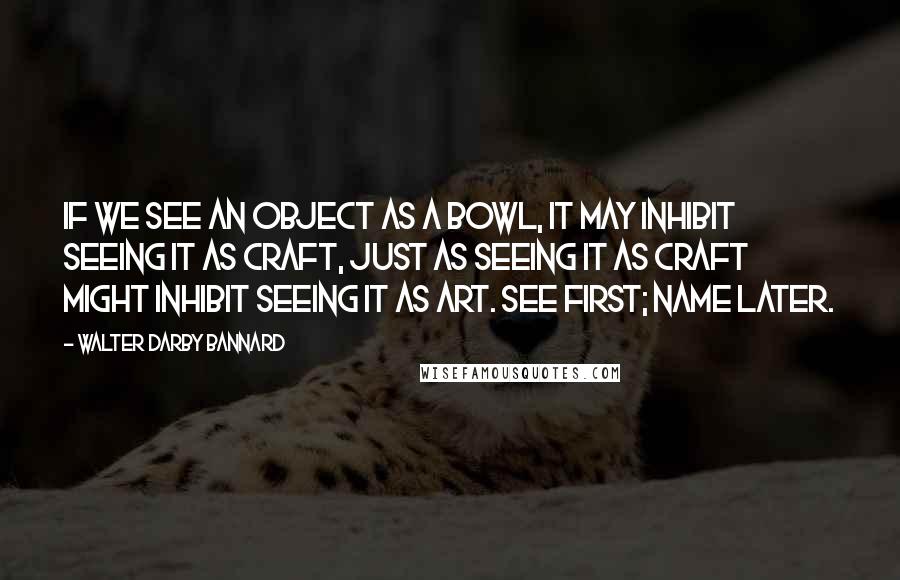 Walter Darby Bannard Quotes: If we see an object as a bowl, it may inhibit seeing it as craft, just as seeing it as craft might inhibit seeing it as art. See first; name later.