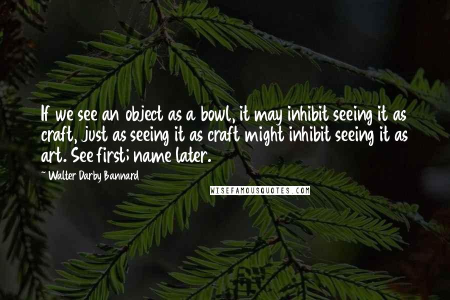 Walter Darby Bannard Quotes: If we see an object as a bowl, it may inhibit seeing it as craft, just as seeing it as craft might inhibit seeing it as art. See first; name later.