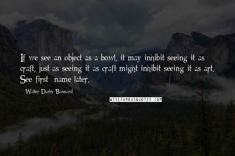 Walter Darby Bannard Quotes: If we see an object as a bowl, it may inhibit seeing it as craft, just as seeing it as craft might inhibit seeing it as art. See first; name later.