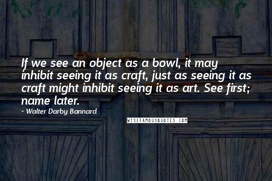 Walter Darby Bannard Quotes: If we see an object as a bowl, it may inhibit seeing it as craft, just as seeing it as craft might inhibit seeing it as art. See first; name later.