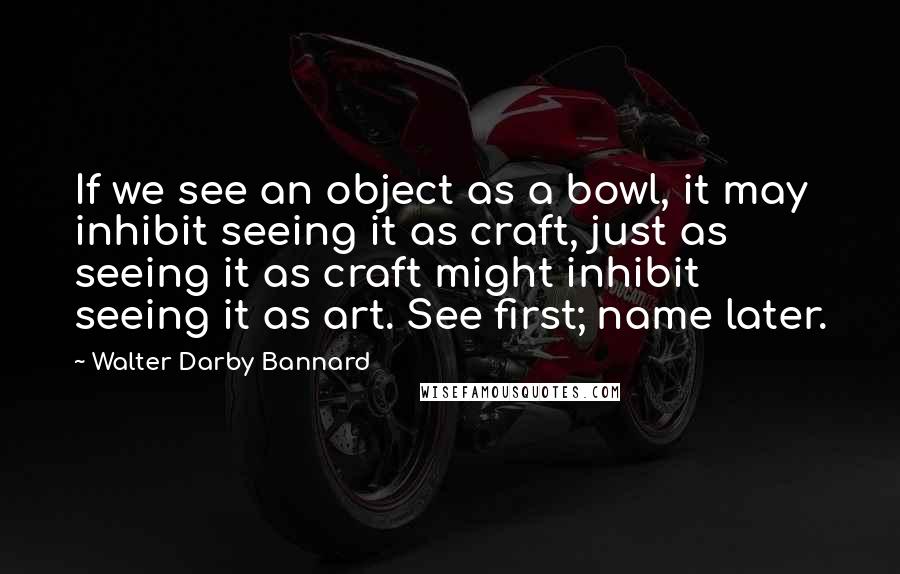 Walter Darby Bannard Quotes: If we see an object as a bowl, it may inhibit seeing it as craft, just as seeing it as craft might inhibit seeing it as art. See first; name later.