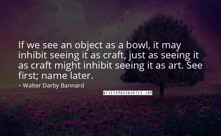 Walter Darby Bannard Quotes: If we see an object as a bowl, it may inhibit seeing it as craft, just as seeing it as craft might inhibit seeing it as art. See first; name later.