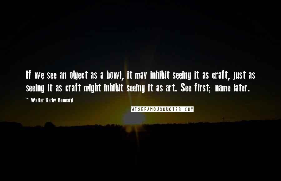 Walter Darby Bannard Quotes: If we see an object as a bowl, it may inhibit seeing it as craft, just as seeing it as craft might inhibit seeing it as art. See first; name later.