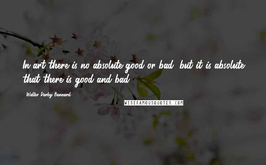 Walter Darby Bannard Quotes: In art there is no absolute good or bad, but it is absolute that there is good and bad.